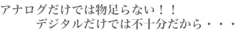 アナログだけでは物足らない!!デジタルだけでは不十分だから・・・
